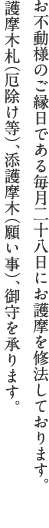 お不動様のご縁日である毎月二十八日にお護摩を修法しております。<br>護摩木札（厄除け等）、添護摩木（願い事）、御守を承ります。