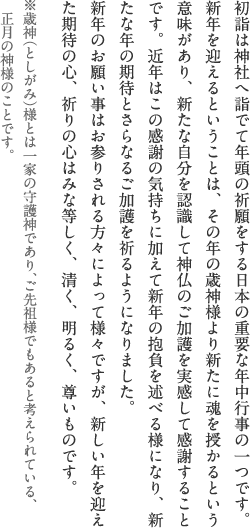 初詣は神社へ詣でて年頭の祈願をする日本の重要な年中行事の一つです。新年を迎えるということは、その年の歳神様より新たに魂を授かるという意味があり、新たな自分を認識して神仏のご加護を実感して感謝することです。近年はこの感謝の気持ちに加えて新年の抱負を述べる様になり、新たな年の期待とさらなるご加護を祈るようになりました。 新年のお願い事はお参りされる方々によって様々ですが、新しい年を迎えた期待の心、祈りの心はみな等しく、清く、明るく、尊いものです。※歳神（としがみ）様とは一家の守護神であり、ご先祖様でもあると考えられている、正月の神様のことです。