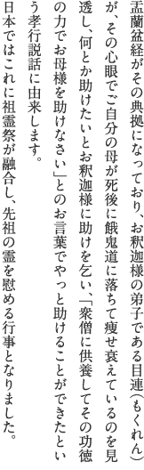 盂蘭盆経がその典拠になっており、お釈迦様の弟子である目連（もくれん）が、その心眼でご自分の母が死後に餓鬼道に落ちて痩せ衰えているのを見透し、何とか助けたいとお釈迦様に助けを乞い、「衆僧に供養してその功徳の力でお母様を助けなさい」とのお言葉でやっと助けることができたという孝行説話に由来します。日本ではこれに祖霊祭が融合し、先祖の霊を慰める行事となりました。